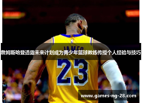 詹姆斯哈登透露未来计划成为青少年篮球教练传授个人经验与技巧