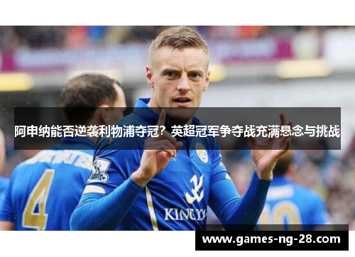 阿申纳能否逆袭利物浦夺冠？英超冠军争夺战充满悬念与挑战