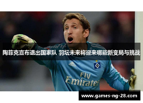 陶菲克宣布退出国家队 羽坛未来将迎来哪些新变局与挑战