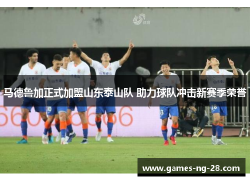 马德鲁加正式加盟山东泰山队 助力球队冲击新赛季荣誉