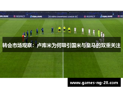 转会市场观察：卢库米为何吸引国米与皇马的双重关注